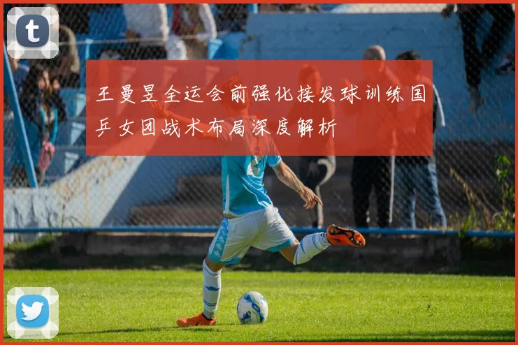 王曼昱全运会前强化接发球训练国乒女团战术布局深度解析