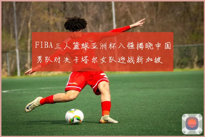 FIBA三人篮球亚洲杯八强揭晓中国男队对决卡塔尔女队迎战新加坡