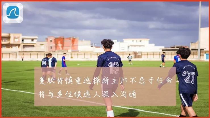 曼联将慎重选择新主帅不急于任命将与多位候选人深入沟通
