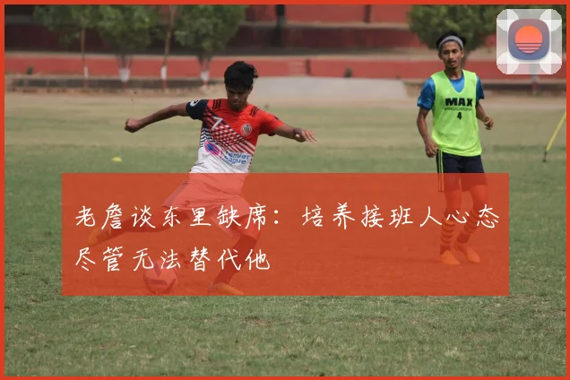 老詹谈东里缺席：培养接班人心态尽管无法替代他